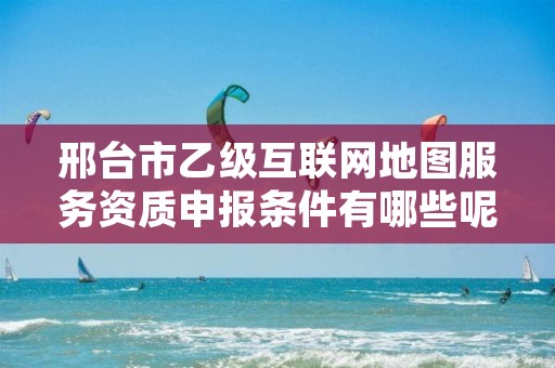 邢台市乙级互联网地图服务资质申报条件有哪些呢?