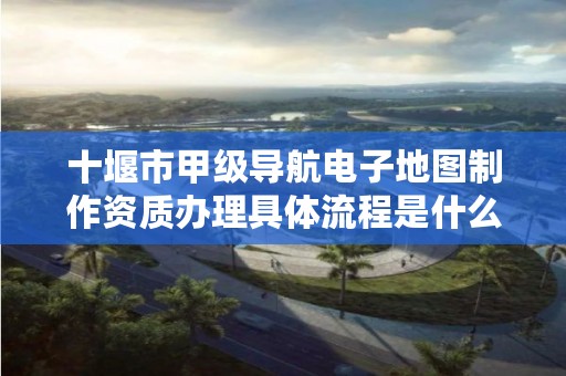 十堰市甲级导航电子地图制作资质办理具体流程是什么?