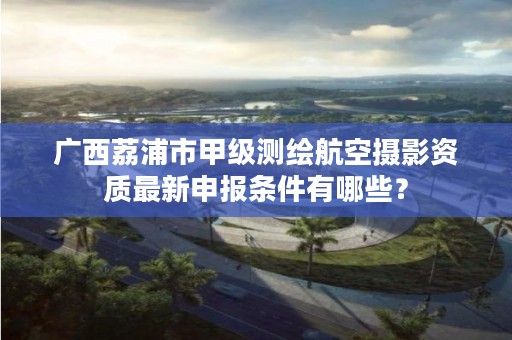 广西荔浦市甲级测绘航空摄影资质最新申报条件有哪些?