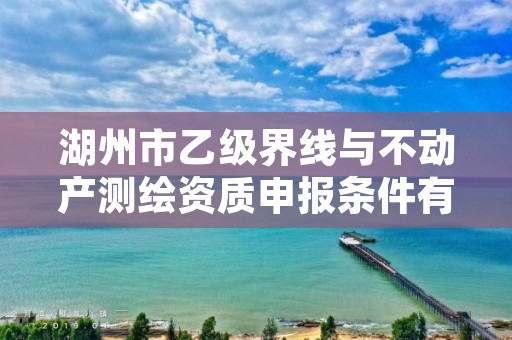湖州市乙级界线与不动产测绘资质申报条件有哪些?建议收藏!