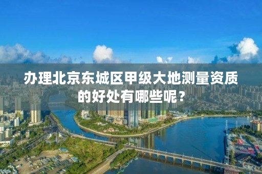 办理北京东城区甲级大地测量资质的好处有哪些呢?