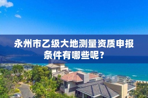 永州市乙级大地测量资质申报条件有哪些呢?