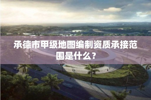 承德市甲级地图编制资质承接范围是什么?