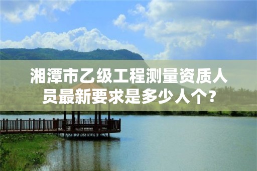湘潭市乙级工程测量资质人员最新要求是多少人个?