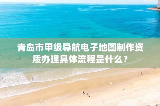 青岛市甲级导航电子地图制作资质办理具体流程是什么?
