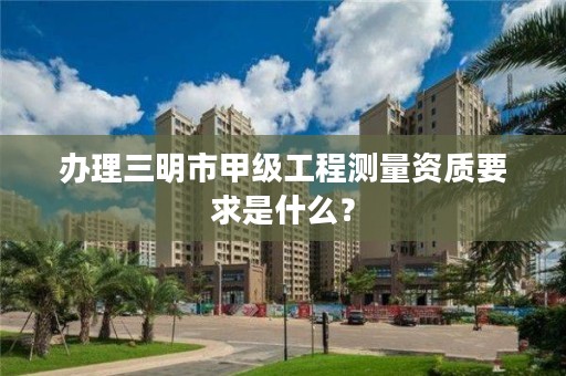 办理三明市甲级工程测量资质要求是什么?