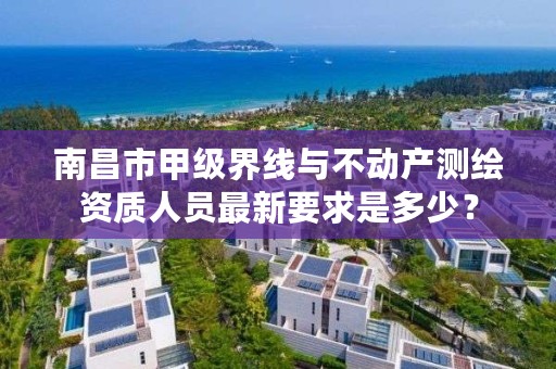 南昌市甲级界线与不动产测绘资质人员最新要求是多少?