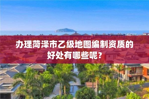 办理菏泽市乙级地图编制资质的好处有哪些呢?