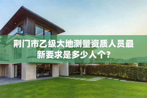 荆门市乙级大地测量资质人员最新要求是多少人个?