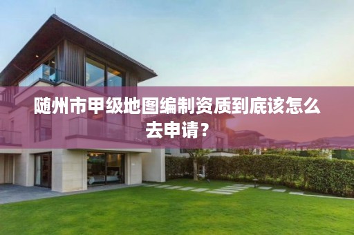 随州市甲级地图编制资质到底该怎么去申请?
