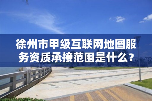 徐州市甲级互联网地图服务资质承接范围是什么?