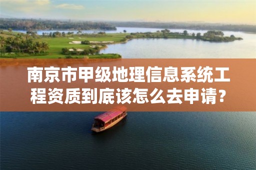 南京市甲级地理信息系统工程资质到底该怎么去申请?