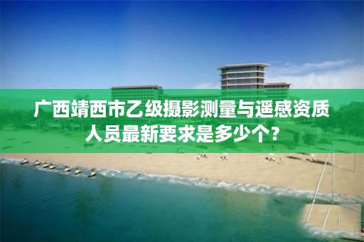 广西靖西市乙级摄影测量与遥感资质人员最新要求是多少个?