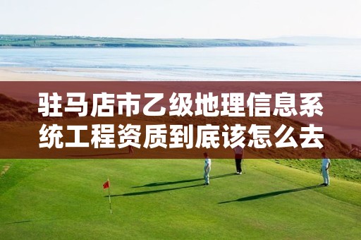 驻马店市乙级地理信息系统工程资质到底该怎么去申请?