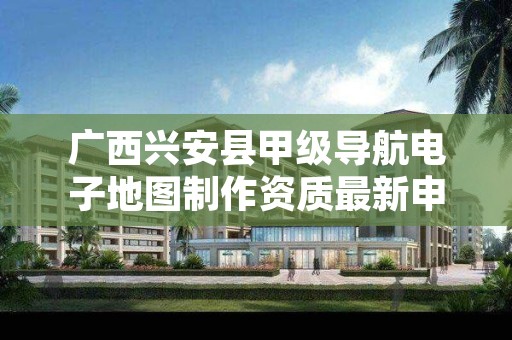 广西兴安县甲级导航电子地图制作资质最新申报条件有哪些?