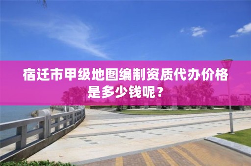 宿迁市甲级地图编制资质代办价格是多少钱呢?