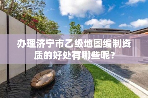 办理济宁市乙级地图编制资质的好处有哪些呢?