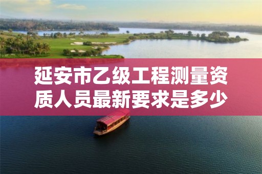 延安市乙级工程测量资质人员最新要求是多少人个?
