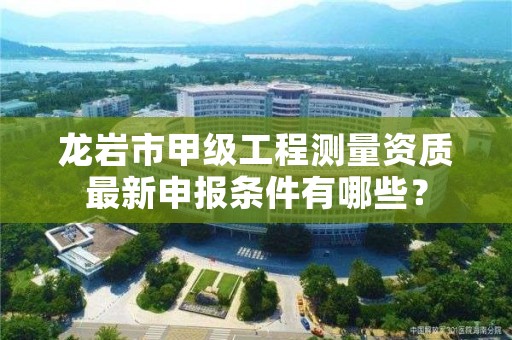 龙岩市甲级工程测量资质最新申报条件有哪些?