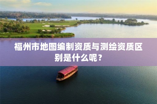 福州市地图编制资质与测绘资质区别是什么呢?