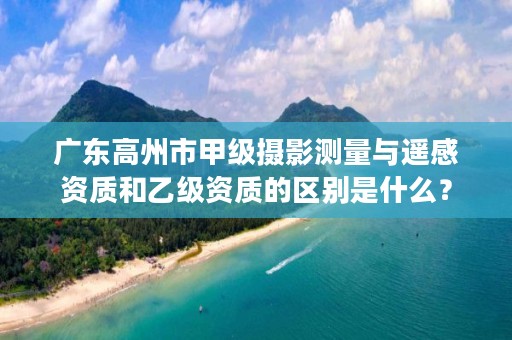 广东高州市甲级摄影测量与遥感资质和乙级资质的区别是什么?