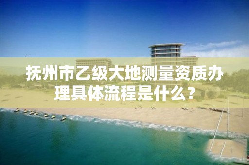 抚州市乙级大地测量资质办理具体流程是什么?