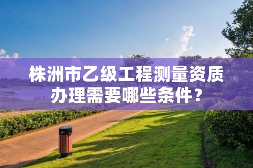 株洲市乙级工程测量资质办理需要哪些条件?