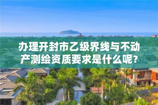 办理开封市乙级界线与不动产测绘资质要求是什么呢?