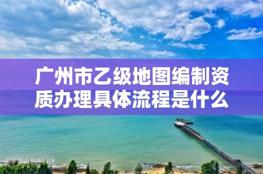 广州市乙级地图编制资质办理具体流程是什么?