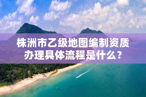 株洲市乙级地图编制资质办理具体流程是什么?