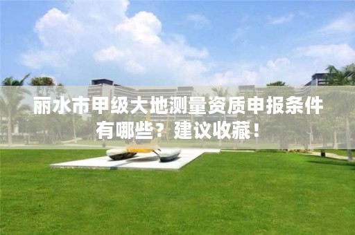 丽水市甲级大地测量资质申报条件有哪些?建议收藏!