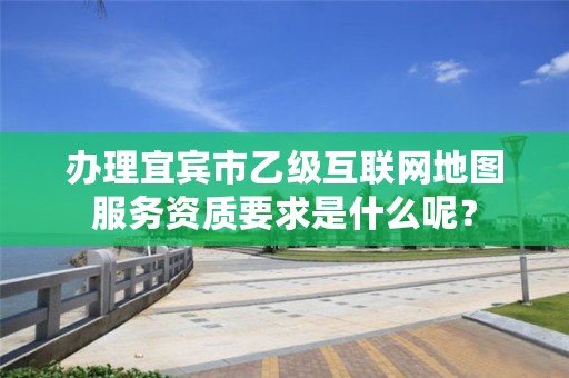 办理宜宾市乙级互联网地图服务资质要求是什么呢?
