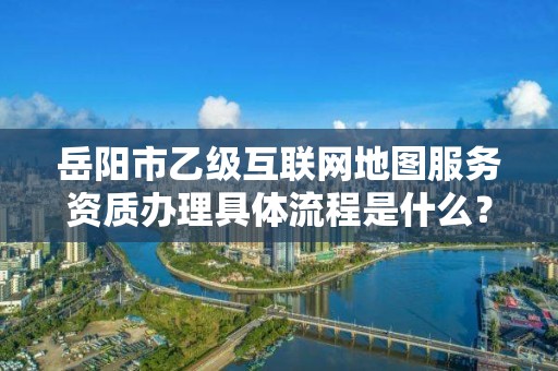 岳阳市乙级互联网地图服务资质办理具体流程是什么?