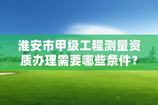 淮安市甲级工程测量资质办理需要哪些条件?