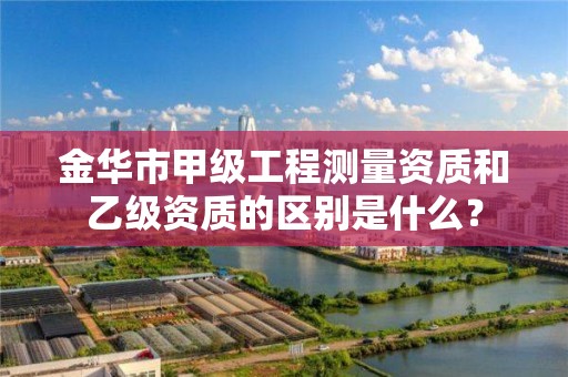 金华市甲级工程测量资质和乙级资质的区别是什么?