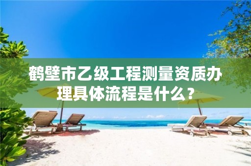 鹤壁市乙级工程测量资质办理具体流程是什么?