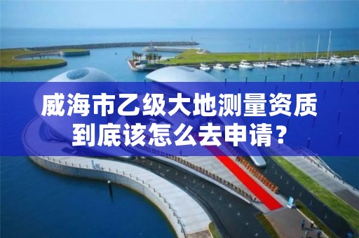 威海市乙级大地测量资质到底该怎么去申请?