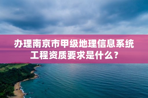 办理南京市甲级地理信息系统工程资质要求是什么?