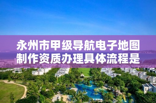 永州市甲级导航电子地图制作资质办理具体流程是什么?