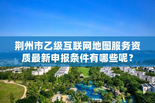 荆州市乙级互联网地图服务资质最新申报条件有哪些呢？