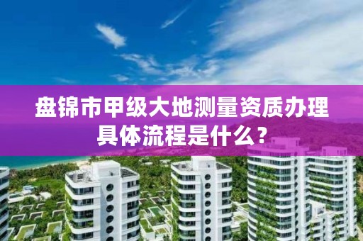 盘锦市甲级大地测量资质办理具体流程是什么?