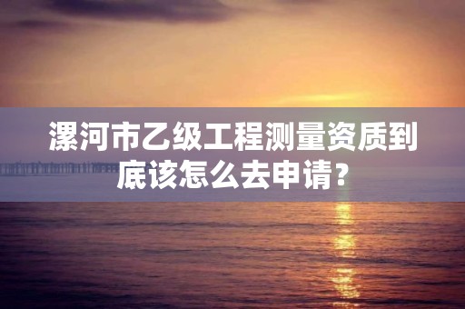 漯河市乙级工程测量资质到底该怎么去申请?