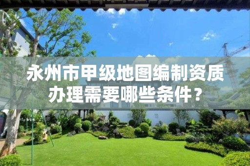 永州市甲级地图编制资质办理需要哪些条件?