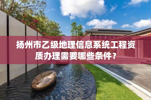 扬州市乙级地理信息系统工程资质办理需要哪些条件?