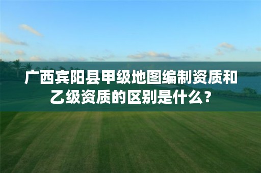 广西宾阳县甲级地图编制资质和乙级资质的区别是什么?