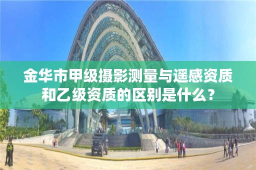 金华市甲级摄影测量与遥感资质和乙级资质的区别是什么?