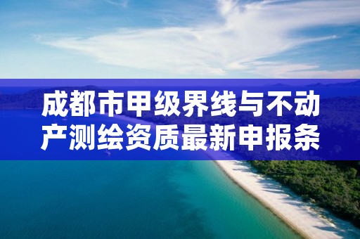 成都市甲级界线与不动产测绘资质最新申报条件有哪些?