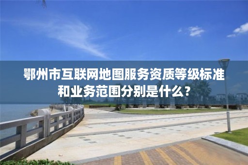 鄂州市互联网地图服务资质等级标准和业务范围分别是什么?