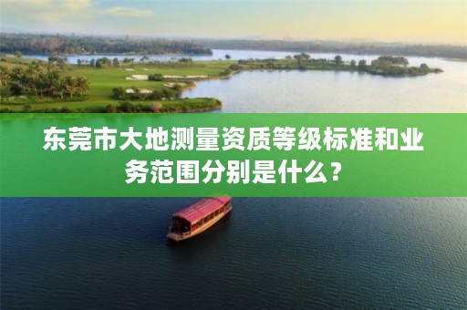 东莞市大地测量资质等级标准和业务范围分别是什么?