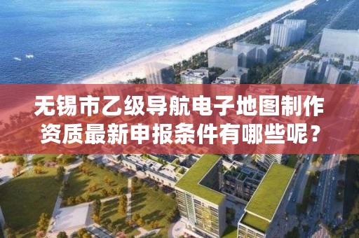 无锡市乙级导航电子地图制作资质最新申报条件有哪些呢?